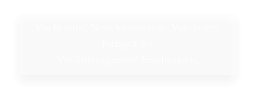 Vos besoins? Nous les écoutons. Vos doutes? Partagez-les. Vos interrogations? Exprimez-les.